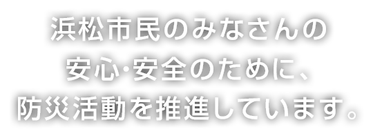 浜松市民のみなさんの安心・安全のために、防災活動を推進しています。